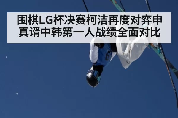 围棋LG杯决赛柯洁再度对弈申真谞中韩第一人战绩全面对比