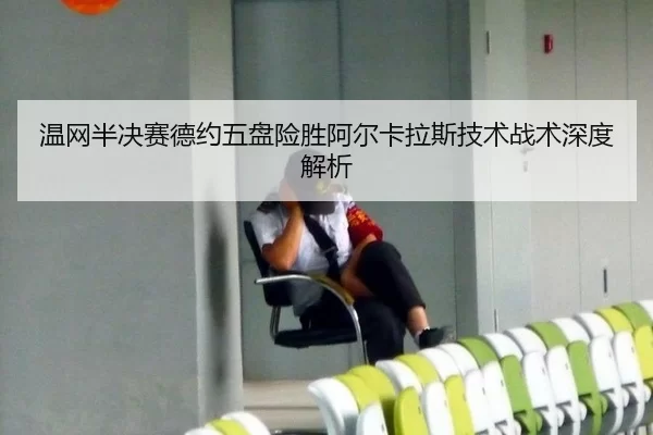 温网半决赛德约五盘险胜阿尔卡拉斯技术战术深度解析