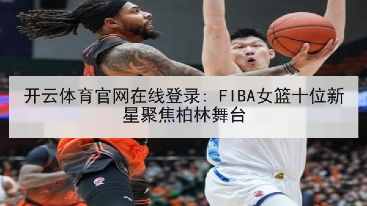 开云体育官网在线登录: FIBA女篮十位新星聚焦柏林舞台 开云体育官网在线登录: FIBA女篮十位新星聚焦柏林舞台